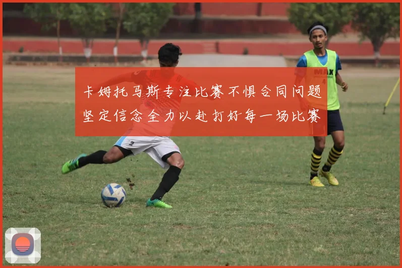 卡姆托马斯专注比赛不惧合同问题坚定信念全力以赴打好每一场比赛