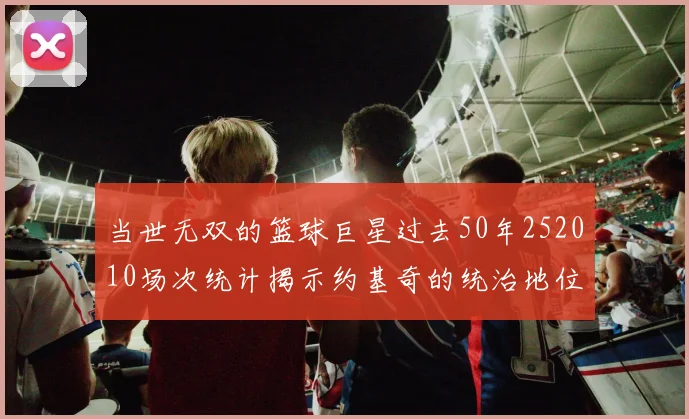 当世无双的篮球巨星过去50年252010场次统计揭示约基奇的统治地位