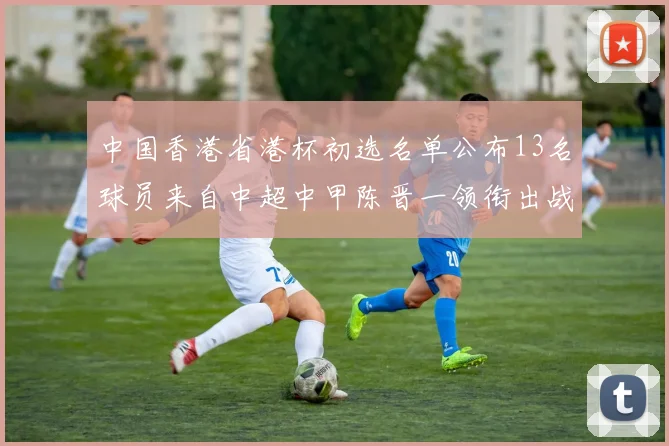 中国香港省港杯初选名单公布13名球员来自中超中甲陈晋一领衔出战