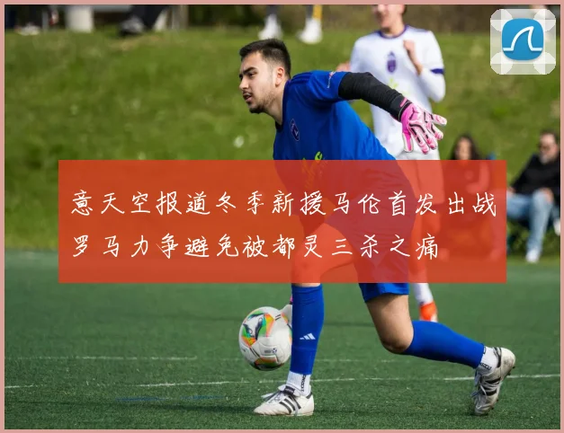意天空报道冬季新援马伦首发出战罗马力争避免被都灵三杀之痛