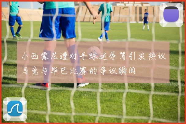 小西蒙尼遭对手球迷辱骂引发热议马竞与毕巴比赛的争议瞬间