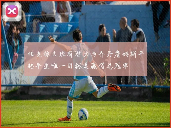 帕克称文班有潜力与乔丹詹姆斯平起平坐唯一目标是赢得总冠军