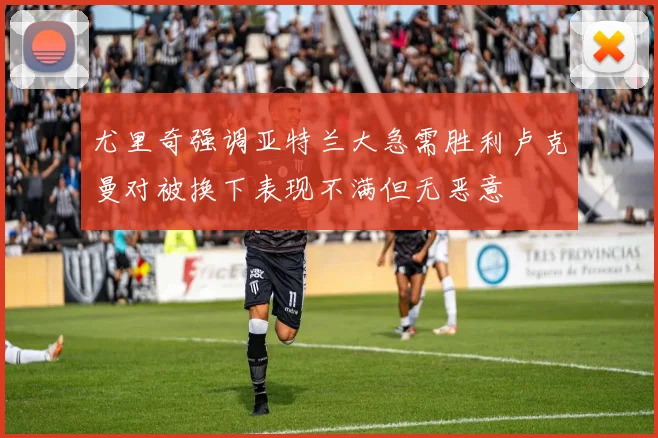 尤里奇强调亚特兰大急需胜利卢克曼对被换下表现不满但无恶意