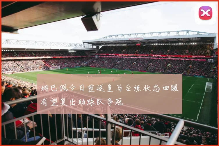 姆巴佩今日重返皇马合练状态回暖有望复出助球队争冠