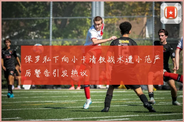 保罗私下向小卡请教战术遭小范严厉警告引发热议