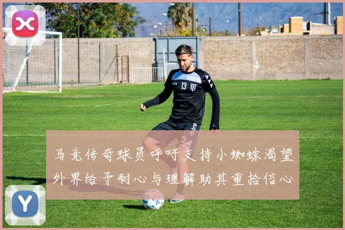 马竞传奇球员呼吁支持小蜘蛛渴望外界给予耐心与理解助其重拾信心
