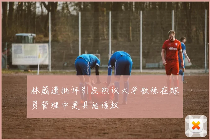 林葳遭批评引发热议大学教练在球员管理中更具话语权