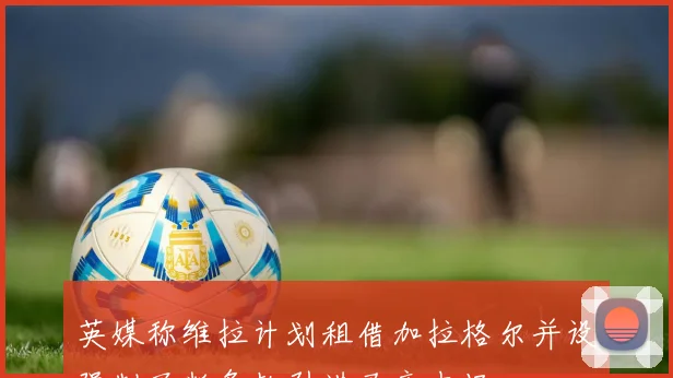 英媒称维拉计划租借加拉格尔并设强制买断条款引进马竞中场