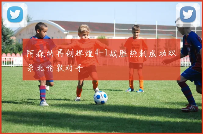 阿森纳再创辉煌4-1战胜热刺成功双杀北伦敦对手
