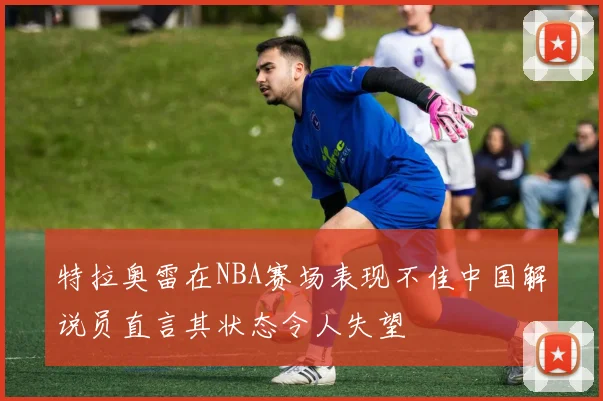 特拉奥雷在NBA赛场表现不佳中国解说员直言其状态令人失望
