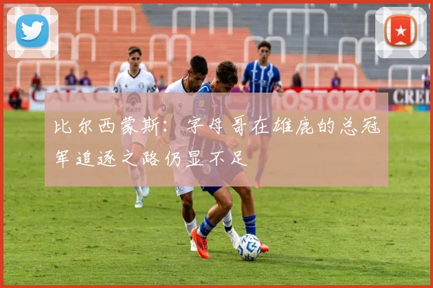 比尔西蒙斯：字母哥在雄鹿的总冠军追逐之路仍显不足