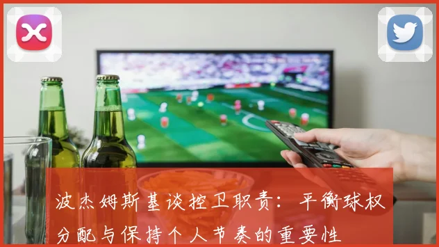 波杰姆斯基谈控卫职责：平衡球权分配与保持个人节奏的重要性