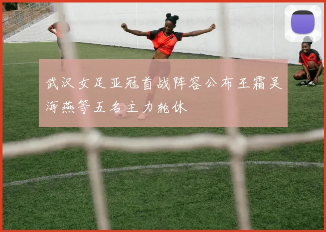 武汉女足亚冠首战阵容公布王霜吴海燕等五名主力轮休