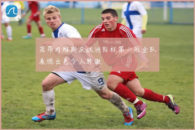 若昂内维斯庆祝洲际杯第六冠全队表现出色令人骄傲