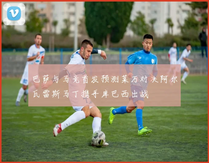 巴萨与马竞首发预测莱万对决阿尔瓦雷斯马丁携手库巴西出战